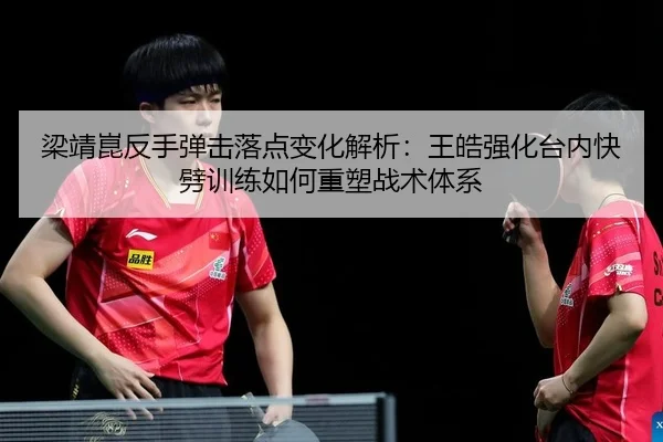 梁靖崑反手弹击落点变化解析：王皓强化台内快劈训练如何重塑战术体系